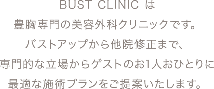 BUST CLINIC は豊胸​専門の美容外科クリニックです。 バストアップから他院修正まで、専門的な立場からゲストのお1人おひとりに最適な施術プランをご提案いたします。