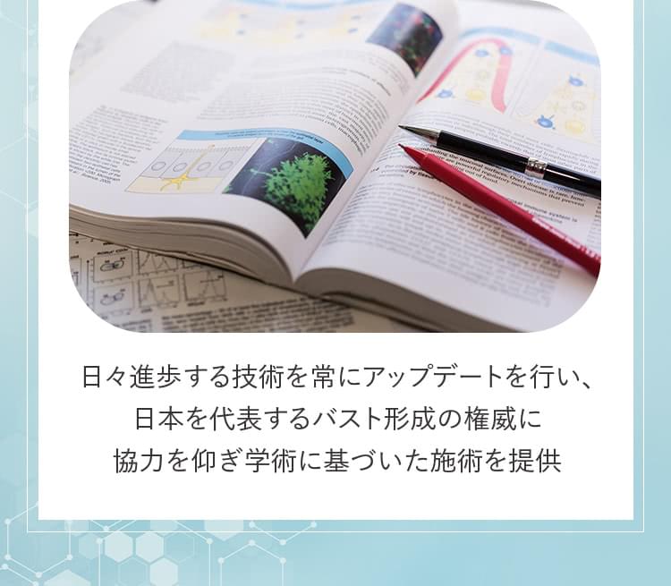 日々進歩する技術を常にアップデートを行い、日本を代表するバスト形成の権威に協力を仰ぎ学術に基づいた施術を提供