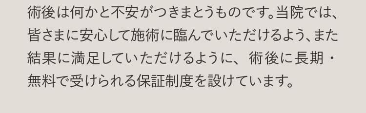 術後は何かと不安がつきまとうものです、当院では、皆さまに安心して施術に臨んでいただけるように、術後に長期・無料で受けられる保証制度を設けています。