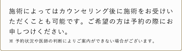 施術によってはカウンセリング後に施術をお受けいただくことも可能です。ご希望の方は予約の際にお申し付けください。 ※予約状況や医師の判断によりご案内できない場合がございます。