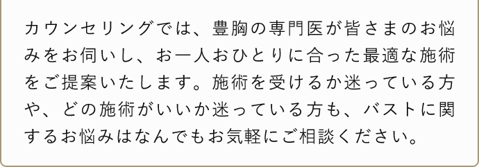 カウンセリングでは、豊胸の専門医が皆さまのお悩みをお伺いし、お一人おひとりに合った最適な施術をご提案いたします。施術を受けるか迷っている方や、どの施術がいいか迷っている方も、バストに関するお悩みはなんでもお気軽にご相談ください。