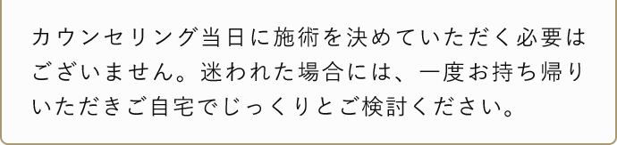 カウンセリング当日に施術を決めて頂く必要はございません。迷われた場合には、一度お持ち帰りいただきご自宅でじっくりとご検討ください。