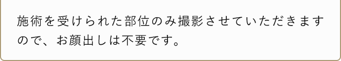 施術を受けられた部位のみ撮影させていただきますので、お顔出しは不要です。