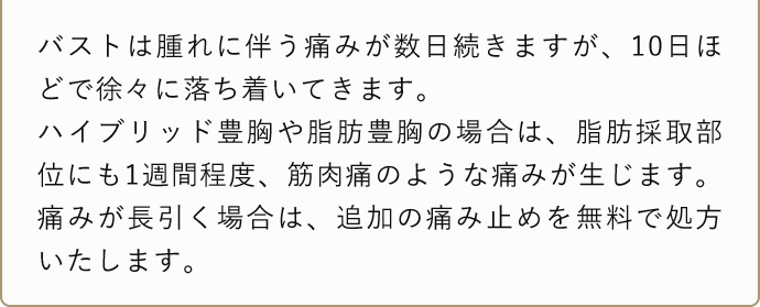 バストは腫れに伴う痛みが数日続きますが、10日ほどで徐々に落ち着いてきます。ハイブリッド豊胸や脂肪豊胸の場合は、脂肪採取部位にも1週間程度、筋肉痛のような痛みが生じます。痛みが長引く場合は、追加の痛み止めを無料で処方いたします。