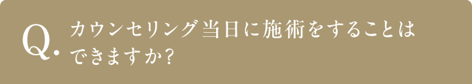 Q カウンセリング当日に施術をすることはできますか？