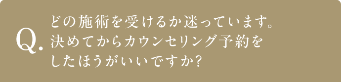 Q どの施術を受けるか迷っています。決めてからカウンセリング予約をしたほうがいいですか？