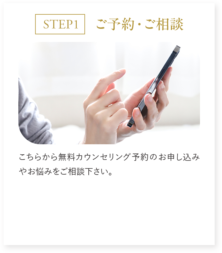 STEP1 ご予約・ご相談 こちらから無料カウンセリング予約のお申し込みやお悩みをご相談ください。