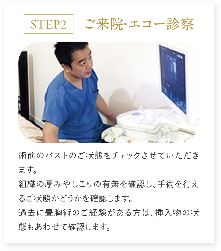 STEP2 ご来院・エコー診察 術前のバストのご状態をチェックさせていただきます。組織の厚みやしこりの有無を確認し、手術を行えるご状態可どうかを確認します。過去に豊胸術のご経験がある方は、挿入物の状態もあわせて確認します。