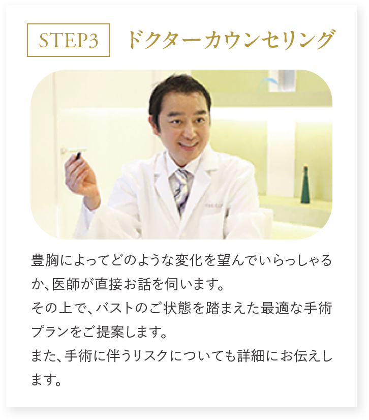 STEP3 ドクターカウンセリング 豊胸に寄ってどのような変化を望んでいらっしゃるか、医師が直接お話を伺います。その上で、バストのご状態を踏まえた最適な手術プランをご提案します。また、手術に伴うリスクについても詳細にお伝えします。