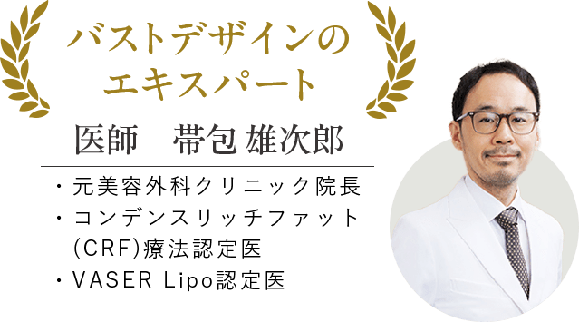 バストデザインのエキスパート 医師 帯包 雄次郎 ・元美容外科クリニック院長 ・コンデンスリッチファット（CRF）医療認定医 ・VASER Lipo認定医