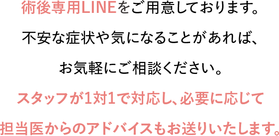 術後専用LINEをご用意しております。不安な症状や気になることがあれば、お気軽にご相談ください。スタッフが1対1で対応し、必要に応じて担当医からのアドバイスもお送りいたします。