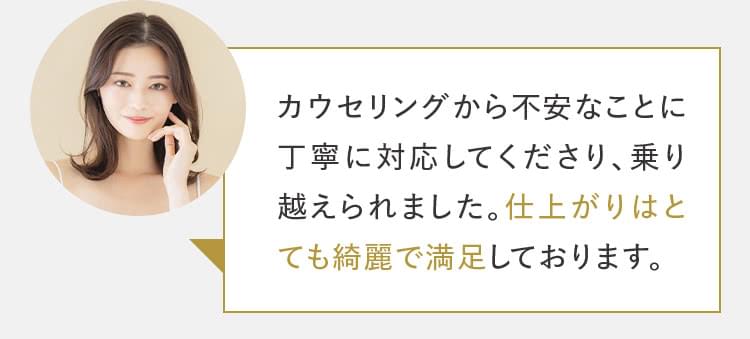 カウンセリングから不安なことに丁寧に対応してくださり、乗り越えられました。仕上がりはとてもきれいで満足しております。