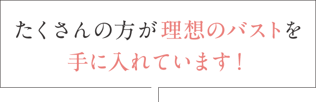 たくさんの方が理想のバストを手に入れています！